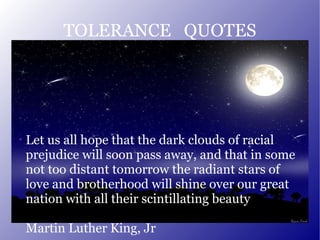 TOLERANCE  QUOTES Let us all hope that the dark clouds of racial prejudice will soon pass away, and that in some not too distant tomorrow the radiant stars of love and brotherhood will shine over our great nation with all their scintillating beauty Martin Luther King, Jr 