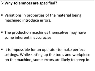 Why Tolerances are specified?
 Variations in properties of the material being
machined introduce errors.
 The production machines themselves may have
some inherent inaccuracies.
 It is impossible for an operator to make perfect
settings. While setting up the tools and workpiece
on the machine, some errors are likely to creep in.
 