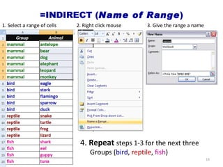 =INDIRECT ( Name of Range ) 1. Select a range of cells 2. Right click mouse 3. Give the range a name 4.  Repeat   steps 1-3 for the next three Groups ( bird ,  reptile ,  fish ) 