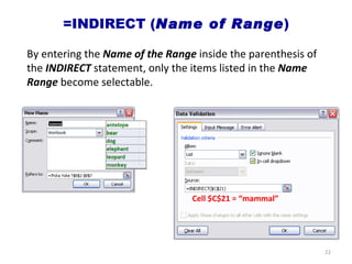 =INDIRECT ( Name of Range ) Cell $C$21 = “mammal” By entering the  Name of the Range  inside the parenthesis of the  INDIRECT  statement, only the items listed in the  Name Range  become selectable. 