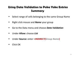 Using Data Validation to Poka Yoke Entries Summary  Select range of cells belonging to the same Group Name Right click mouse and  Name  your group Go to the Data menu and choose  Data Validation Under  Allow:  choose  List Under  Source:  enter  = INDIRECT( Group Name ) Click OK 