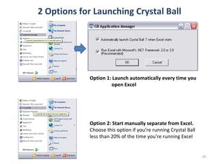2 Options for Launching Crystal Ball Option 1: Launch automatically every time you  open Excel Option 2: Start manually separate from Excel. Choose this option if you’re running Crystal Ball less than 20% of the time you’re running Excel 