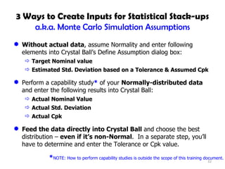 3 Ways to Create Inputs for Statistical Stack-ups a.k.a. Monte Carlo Simulation Assumptions Without actual data , assume Normality and enter following elements into Crystal Ball’s Define Assumption dialog box: Target Nominal value Estimated Std. Deviation based on a Tolerance & Assumed Cpk Perform a capability study *  of your  Normally-distributed data  and enter the following results into Crystal Ball: Actual Nominal Value Actual Std. Deviation Actual Cpk Feed the data directly into Crystal Ball  and choose the best distribution –  even if it’s non-Normal .  In a separate step, you’ll have to determine and enter the Tolerance or Cpk value. * NOTE: How to perform capability studies is outside the scope of this training document. 