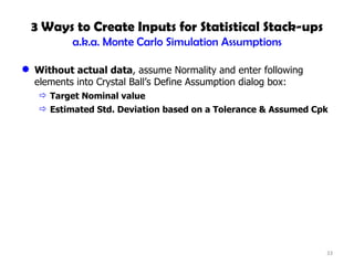 3 Ways to Create Inputs for Statistical Stack-ups a.k.a. Monte Carlo Simulation Assumptions Without actual data , assume Normality and enter following elements into Crystal Ball’s Define Assumption dialog box: Target Nominal value Estimated Std. Deviation based on a Tolerance & Assumed Cpk 