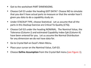 Got to the worksheet PART DIMENSIONS. Choose Cell E3 under the heading GOT DATA?  Choose NO to simulate that you don’t have actual parts to measure or that the vendor hasn’t given you data to do a capability study on. Under STACKUP TYPE, choose Statistical.  Let us assume that all the parts in this Stackup Exercise are Critical To Quality (CTQ). Choose Cell G3 under the heading NOMINAL.  The Nominal Value, the Tolerance (Column J) and estimated Capability Index Cpk (Column K) have been entered for you.  Let us assume the Normal Distribution for any dimension we do not have data for. Go to Crystal Ball on Excel’s Main Menu. Place your cursor on the Nominal Value, Cell G3. Choose  Define Assumption  from the Crystal Ball menu ( see Figure 1 ). 