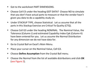 Got to the worksheet PART DIMENSIONS. Choose Cell E3 under the heading GOT DATA?  Choose NO to simulate that you don’t have actual parts to measure or that the vendor hasn’t given you data to do a capability study on. Under STACKUP TYPE, choose Statistical.  Let us assume that all the parts in this Stackup Exercise are Critical To Quality (CTQ). Choose Cell G3 under the heading NOMINAL.  The Nominal Value, the Tolerance (Column J) and estimated Capability Index Cpk (Column K) have been entered for you.  Let us assume the Normal Distribution for any dimension we do not have data for. Go to Crystal Ball on Excel’s Main Menu. Place your cursor on the Nominal Value, Cell G3. Choose  Define Assumption  from the Crystal Ball menu. Choose the Normal from the list of available distributions and click  OK  ( see Figure 2 ). 