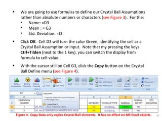 We are going to use formulas to define our Crystal Ball Assumptions rather than absolute numbers or characters ( see Figure 3 ).  For the: Name: =D3 Mean : = G3  Std. Deviation: =J3 Click  OK .  Cell D3 will turn the color Green, identifying the cell as a Crystal Ball Assumption or Input.  Note that my pressing the keys  Ctrl+Tilden  (next to the 1 key), you can switch the display from formula to cell-value. With the cursor still on Cell G3, click the  Copy  button on the Crystal Ball Define menu ( see Figure 4 ). Figure 4.  Copy Data only copies Crystal Ball elements.  It has no effect on MS Excel objects. 