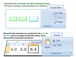 Crystal Ball edit commands only effect Crystal Ball Entities. Cell values, Formulas, and Formatting are un-affected. Microsoft edit commands can copy & paste the  green   &   light blue  colors associated Crystal Ball entities, but it will not effect Crystal Ball calculations. 