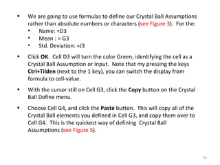 We are going to use formulas to define our Crystal Ball Assumptions rather than absolute numbers or characters ( see Figure 3 ).  For the: Name: =D3 Mean : = G3  Std. Deviation: =J3 Click  OK .  Cell D3 will turn the color Green, identifying the cell as a Crystal Ball Assumption or Input.  Note that my pressing the keys  Ctrl+Tilden  (next to the 1 key), you can switch the display from formula to cell-value. With the cursor still on Cell G3, click the  Copy  button on the Crystal Ball Define menu. Choose Cell G4, and click the  Paste  button.  This will copy all of the Crystal Ball elements you defined in Cell G3, and copy them over to Cell G4.  This is the quickest way of defining  Crystal Ball Assumptions ( see Figure 5 ). 