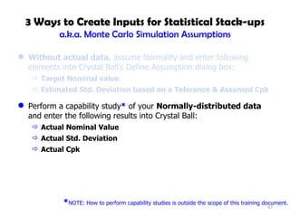 3 Ways to Create Inputs for Statistical Stack-ups a.k.a. Monte Carlo Simulation Assumptions Without actual data , assume Normality and enter following elements into Crystal Ball’s Define Assumption dialog box: Target Nominal value Estimated Std. Deviation based on a Tolerance & Assumed Cpk Perform a capability study *  of your  Normally-distributed data  and enter the following results into Crystal Ball: Actual Nominal Value Actual Std. Deviation Actual Cpk * NOTE: How to perform capability studies is outside the scope of this training document. 