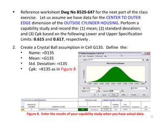 Reference worksheet  Dwg No B520-647  for the next part of the class exercise.  Let us assume we have data for the  CENTER TO OUTER EDGE  dimension of the  OUTSIDE CYLINDER HOUSING . Perform a capability study and record the: (1) mean; (2) standard deviation; and (3) Cpk based on the following Lower and Upper Specification Limits:  0.615  and  0.617 , respectively . Create a Crystal Ball assumption in Cell G135.  Define  the:  Name: =D135 Mean: =G135 Std. Deviation: =I135 Cpk:  =K135 as in  Figure 8 Figure 8.  Enter the results of your capability study when you have actual data. 