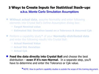 3 Ways to Create Inputs for Statistical Stack-ups a.k.a. Monte Carlo Simulation Assumptions Without actual data , assume Normality and enter following elements into Crystal Ball’s Define Assumption dialog box: Target Nominal value Estimated Std. Deviation based on a Tolerance & Assumed Cpk Perform a capability study *  of your  Normally-distributed data  and enter the following results into Crystal Ball: Actual Nominal Value Actual Std. Deviation Actual Cpk Feed the data directly into Crystal Ball  and choose the best distribution –  even if it’s non-Normal .  In a separate step, you’ll have to determine and enter the Tolerance or Cpk value. * NOTE: How to perform capability studies is outside the scope of this training document. 