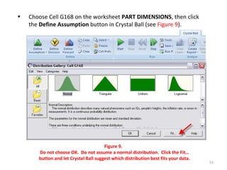 Choose Cell G168 on the worksheet  PART DIMENSIONS , then click the  Define Assumption  button in Crystal Ball (see  Figure 9 ). Figure 9.  Do not choose OK.  Do not assume a normal distribution.  Click the Fit… button and let Crystal Ball suggest which distribution best fits your data. 