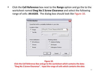 Click the  Cell Reference  box next to the  Range  option and go the to the worksheet named  Dwg No 2 Screw Clearance  and select the following range of cells:  A4:A103 .  The dialog box should look like  Figure 10 . Figure 10.  Click the Cell Reference Box and go to the worksheet which contains the data: “Dwg No 2 Screw Clearance”.  Input the range of cells which contains the data 