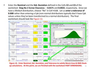 Enter the  Nominal  and the  Std. Deviation  defined in the Cells  C2  and  C3  of the worksheet  Dwg No 2 Screw Clearance . –  0.0171  and  0.0022 , respectively.  Since we have a Weibull distribution, choose “No” in Cell H168.  Let us  enter a tolerance of 0.008  rather than entering a Cpk (non-normal distributions typically don’t have Cpk values unless they’ve been transformed to a normal distribution).  The final worksheet should look like  Figure 12 . Figure 12.  Enter Nominal, Std. Deviation, and Tolerance to satisfy Worst-Case & RMS Stack-up calculations.  At this point, we are finished with the worksheet PART DIMENSIONS.  