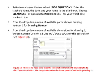 Activate or choose the worksheet  LOOP EQUATIONS .  Enter the stack-up name, the date, and your name to the title block.  Choose  CLEARANCE  , as opposed to INTERFERENCE , for your worst-case stack-up type. From the drop-down menu of available parts, choose drawing number  1  for  Drawing Number . From the drop-down menu of available dimensions for drawing 1, choose CENTER OF LWR C'BORE TO C'BORE EDGE for the description (see  Figure 13 ). Figure 13.  There is no need to re-type the information from PART DIMENSIONS to the LOOP EQUATIONS.  The drop-down menus facilitate speed of and error-proofing. 