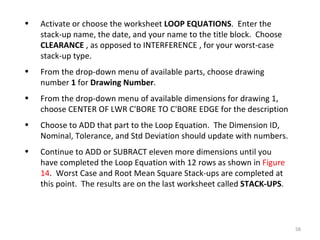 Activate or choose the worksheet  LOOP EQUATIONS .  Enter the stack-up name, the date, and your name to the title block.  Choose  CLEARANCE  , as opposed to INTERFERENCE , for your worst-case stack-up type. From the drop-down menu of available parts, choose drawing number  1  for  Drawing Number . From the drop-down menu of available dimensions for drawing 1, choose CENTER OF LWR C'BORE TO C'BORE EDGE for the description Choose to ADD that part to the Loop Equation.  The Dimension ID, Nominal, Tolerance, and Std Deviation should update with numbers. Continue to ADD or SUBRACT eleven more dimensions until you have completed the Loop Equation with 12 rows as shown in  Figure 14 .  Worst Case and Root Mean Square Stack-ups are completed at this point.  The results are on the last worksheet called  STACK-UPS . 