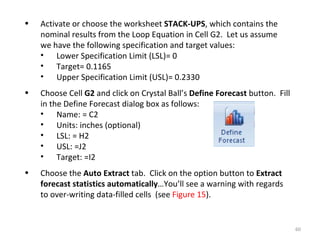 Activate or choose the worksheet  STACK-UPS , which contains the nominal results from the Loop Equation in Cell G2.  Let us assume we have the following specification and target values: Lower Specification Limit (LSL)= 0 Target= 0.1165 Upper Specification Limit (USL)= 0.2330 Choose Cell  G2  and click on Crystal Ball’s  Define Forecast  button.  Fill in the Define Forecast dialog box as follows: Name: = C2 Units: inches (optional) LSL: = H2 USL: =J2 Target: =I2 Choose the  Auto Extract  tab.  Click on the option button to  Extract forecast statistics automatically …You’ll see a warning with regards to over-writing data-filled cells  (see  Figure 15 ).  