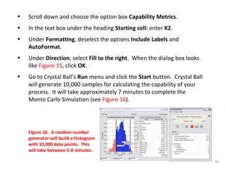 Scroll down and choose the option box  Capability Metrics .  In the text box under the heading  Starting cell:  enter  K2 . Under  Formatting , deselect the options  Include Labels  and  AutoFormat . Under  Direction , select  Fill to the right .  When the dialog box looks like  Figure 15 , click  OK . Go to Crystal Ball’s  Run  menu and click the  Start  button.  Crystal Ball will generate 10,000 samples for calculating the capability of your process.  It will take approximately 7 minutes to complete the Monte Carlo Simulation (see  Figure 16 ). Figure 16.  A random number generator will build a histogram with 10,000 data points.  This will take between 5-8 minutes. 
