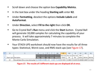 Scroll down and choose the option box  Capability Metrics .  In the text box under the heading  Starting cell:  enter  K2 . Under  Formatting , deselect the options  Include Labels  and  AutoFormat . Under  Direction , select  Fill to the right  then click  OK . Go to Crystal Ball’s  Run  menu and click the  Start  button.  Crystal Ball will generate 10,000 samples for calculating the capability of your process.  It will take approximately 7 minutes to complete the Monte Carlo Simulation. Your STACK-UPS worksheet should now have the results for all three types: Statistical, Worst-case, and RMS stack-ups (see  Figure 17 ). Figure 17.  The results of 3 different stack-ups are displayed all at once. 