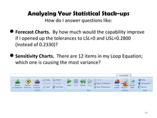Analyzing Your Statistical Stack-ups How do I answer questions like: Forecast Charts.  By how much would the capability improve if I opened up the tolerances to LSL=0 and USL=0.2800 (instead of 0.2330)? Sensitivity Charts.  There are 12 items in my Loop Equation; which one is causing the most variance? 