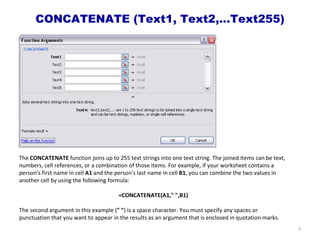 CONCATENATE (Text1, Text2,…Text255) The  CONCATENATE  function joins up to 255 text strings into one text string. The joined items can be text, numbers, cell references, or a combination of those items. For example, if your worksheet contains a person's first name in cell  A1  and the person's last name in cell  B1 , you can combine the two values in another cell by using the following formula:  =CONCATENATE(A1," ",B1) The second argument in this example ( " " ) is a space character. You must specify any spaces or punctuation that you want to appear in the results as an argument that is enclosed in quotation marks. 