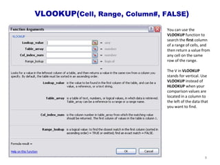 VLOOKUP( Cell, Range, Column#, FALSE ) You can use the  VLOOKUP  function to search the  first  column of a range of cells, and then return a value from any cell on the same row of the range.  The V in  VLOOKUP  stands for vertical. Use  VLOOKUP  instead of  HLOOKUP  when your comparison values are located in a column to the left of the data that you want to find. 
