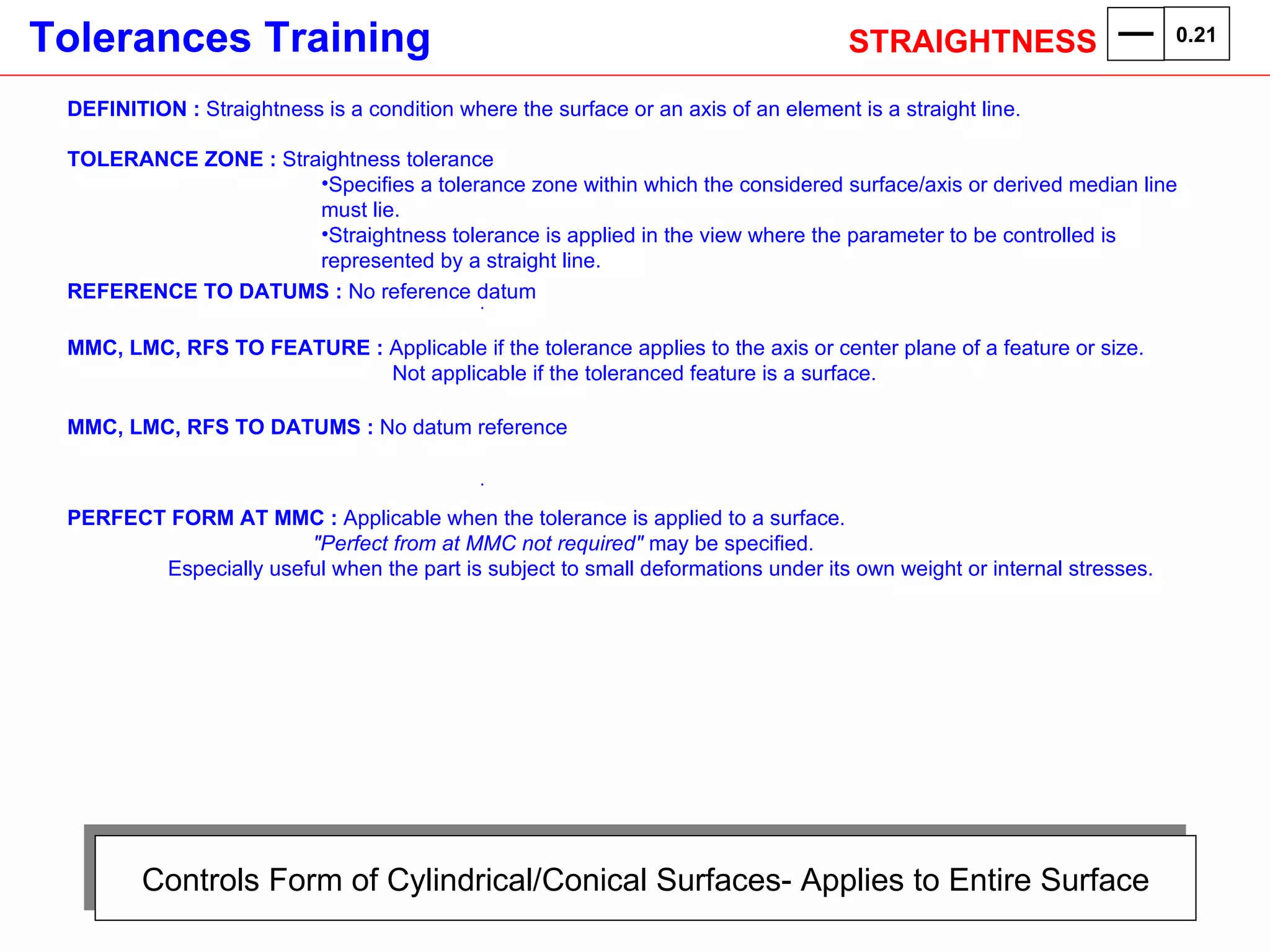 Controls Form of Cylindrical/Conical Surfaces- Applies to Entire Surface DEFINITION :  Straightness is a condition where the surface or an axis of an element is a straight line. TOLERANCE ZONE :  Straightness tolerance Specifies a tolerance zone within which the considered surface/axis or derived median line must lie.  Straightness tolerance is applied in the view where the parameter to be controlled is represented by a straight line. REFERENCE TO DATUMS :  No reference datum . MMC, LMC, RFS TO FEATURE :  Applicable if the tolerance applies to the axis or center plane of a feature or size.    Not applicable if the toleranced feature is a surface. MMC, LMC, RFS TO DATUMS :  No datum reference . PERFECT FORM AT MMC :  Applicable when the tolerance is applied to a surface.    "Perfect from at MMC not required"  may be specified. Especially useful when the part is subject to small deformations under its own weight or internal stresses.  STRAIGHTNESS  0.21 