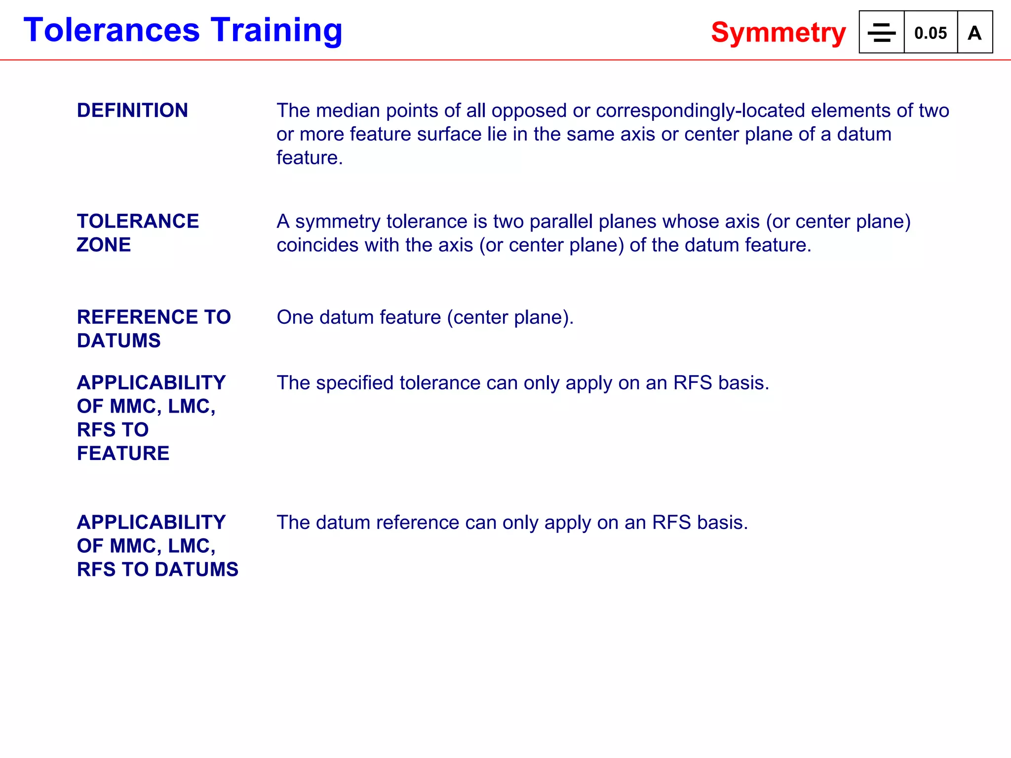 DEFINITION The median points of all opposed or correspondingly-located elements of two or more feature surface lie in the same axis or center plane of a datum feature.  TOLERANCE ZONE A symmetry tolerance is two parallel planes whose axis (or center plane) coincides with the axis (or center plane) of the datum feature. REFERENCE TO DATUMS One datum feature (center plane). APPLICABILITY OF MMC, LMC, RFS TO FEATURE The specified tolerance can only apply on an RFS basis. APPLICABILITY OF MMC, LMC, RFS TO DATUMS The datum reference can only apply on an RFS basis. Symmetry 0.05 A 