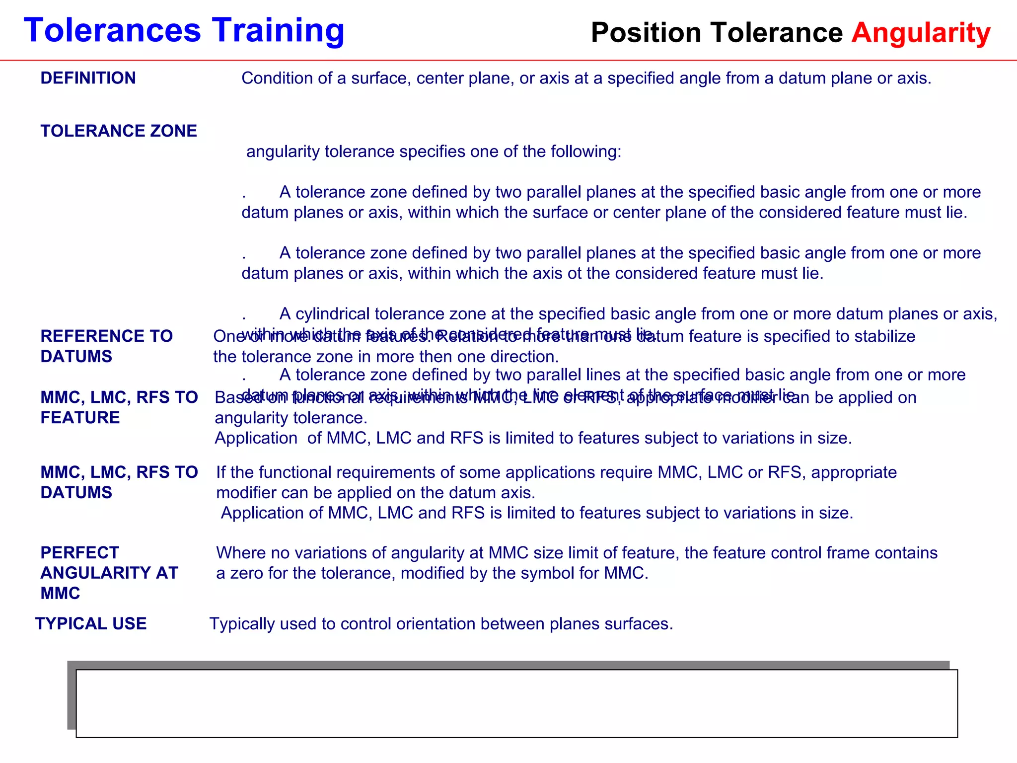 Position Tolerance  Angularity DEFINITION Condition of a surface, center plane, or axis at a specified angle from a datum plane or axis. TOLERANCE ZONE A angularity tolerance specifies one of the following:  1.       A tolerance zone defined by two parallel planes at the specified basic angle from one or more datum planes or axis, within which the surface or center plane of the considered feature must lie. 2.       A tolerance zone defined by two parallel planes at the specified basic angle from one or more datum planes or axis, within which the axis ot the considered feature must lie. 3.       A cylindrical tolerance zone at the specified basic angle from one or more datum planes or axis, within which the axis of the considered feature must lie. 4.       A tolerance zone defined by two parallel lines at the specified basic angle from one or more datum planes or axis, within which the line element of the surface must lie. REFERENCE TO DATUMS One or more datum features. Relation to more than one datum feature is specified to stabilize the tolerance zone in more then one direction. MMC, LMC, RFS TO FEATURE Based on functional requirements MMC, LMC or RFS, appropriate modifier can be applied on angularity tolerance.  Application  of MMC, LMC and RFS is limited to features subject to variations in size. MMC, LMC, RFS TO DATUMS If the functional requirements of some applications require MMC, LMC or RFS, appropriate modifier can be applied on the datum axis. Application of MMC, LMC and RFS is limited to features subject to variations in size. PERFECT ANGULARITY AT MMC Where no variations of angularity at MMC size limit of feature, the feature control frame contains a zero for the tolerance, modified by the symbol for MMC. TYPICAL USE Typically used to control orientation between planes surfaces. 