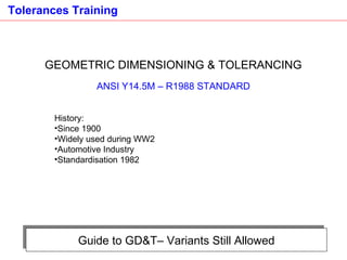 Guide to GD&T– Variants Still Allowed GEOMETRIC DIMENSIONING & TOLERANCING ANSI Y14.5M – R1988 STANDARD History: Since 1900 Widely used during WW2 Automotive Industry  Standardisation 1982 