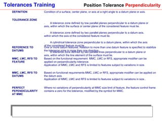Position Tolerance  Perpendicularity DEFINITION Condition of a surface, center plane, or axis at a right angle to a datum plane or axis. TOLERANCE ZONE 1.       A tolerance zone defined by tow parallel planes perpendicular to a datum plane or axis, within which the surface or center plane of the considered feature must lie. 2.       A tolerance zone defined by two parallel planes perpendicular to a datum axis, within which the axis ot the considered feature must lie. 3.       A cylindrical tolerance zone perpendicular to a datum plane, within which the axis of the considered feature must lie. 4.       A tolerance zone defined by two parallel lines perpendicular to a datum plane or axis, within which the line element of the surface must lie. REFERENCE TO DATUMS One or more datum features. Relation to more than one datum feature is specified to stabilize the tolerance zone in more then one direction. MMC, LMC, RFS TO FEATURE Based on the functional requirement  MMC, LMC or RFS, appropriate modifier can be applied on perpendicularity tolerance.  Application of MMC, LMC and RFS is limited to features subject to variations in size. MMC, LMC, RFS TO DATUMS Based on functional requirements MMC, LMC or RFS, appropriate modifier can be applied on the datum axis.  Application of MMC, LMC and RFS is limited to features subject to variations in size.. PERFECT PEPENDICULARITY AT MMC Where no variations of perpendicularity at MMC size limit of feature, the feature control frame contains a zero for the tolerance, modified by the symbol for MMC. 