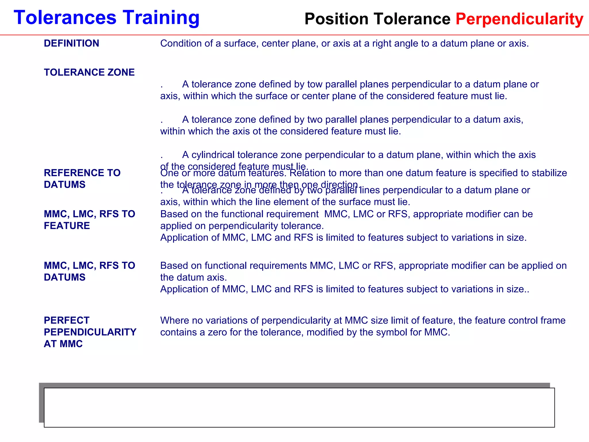 Position Tolerance  Perpendicularity DEFINITION Condition of a surface, center plane, or axis at a right angle to a datum plane or axis. TOLERANCE ZONE 1.       A tolerance zone defined by tow parallel planes perpendicular to a datum plane or axis, within which the surface or center plane of the considered feature must lie. 2.       A tolerance zone defined by two parallel planes perpendicular to a datum axis, within which the axis ot the considered feature must lie. 3.       A cylindrical tolerance zone perpendicular to a datum plane, within which the axis of the considered feature must lie. 4.       A tolerance zone defined by two parallel lines perpendicular to a datum plane or axis, within which the line element of the surface must lie. REFERENCE TO DATUMS One or more datum features. Relation to more than one datum feature is specified to stabilize the tolerance zone in more then one direction. MMC, LMC, RFS TO FEATURE Based on the functional requirement  MMC, LMC or RFS, appropriate modifier can be applied on perpendicularity tolerance.  Application of MMC, LMC and RFS is limited to features subject to variations in size. MMC, LMC, RFS TO DATUMS Based on functional requirements MMC, LMC or RFS, appropriate modifier can be applied on the datum axis.  Application of MMC, LMC and RFS is limited to features subject to variations in size.. PERFECT PEPENDICULARITY AT MMC Where no variations of perpendicularity at MMC size limit of feature, the feature control frame contains a zero for the tolerance, modified by the symbol for MMC. 