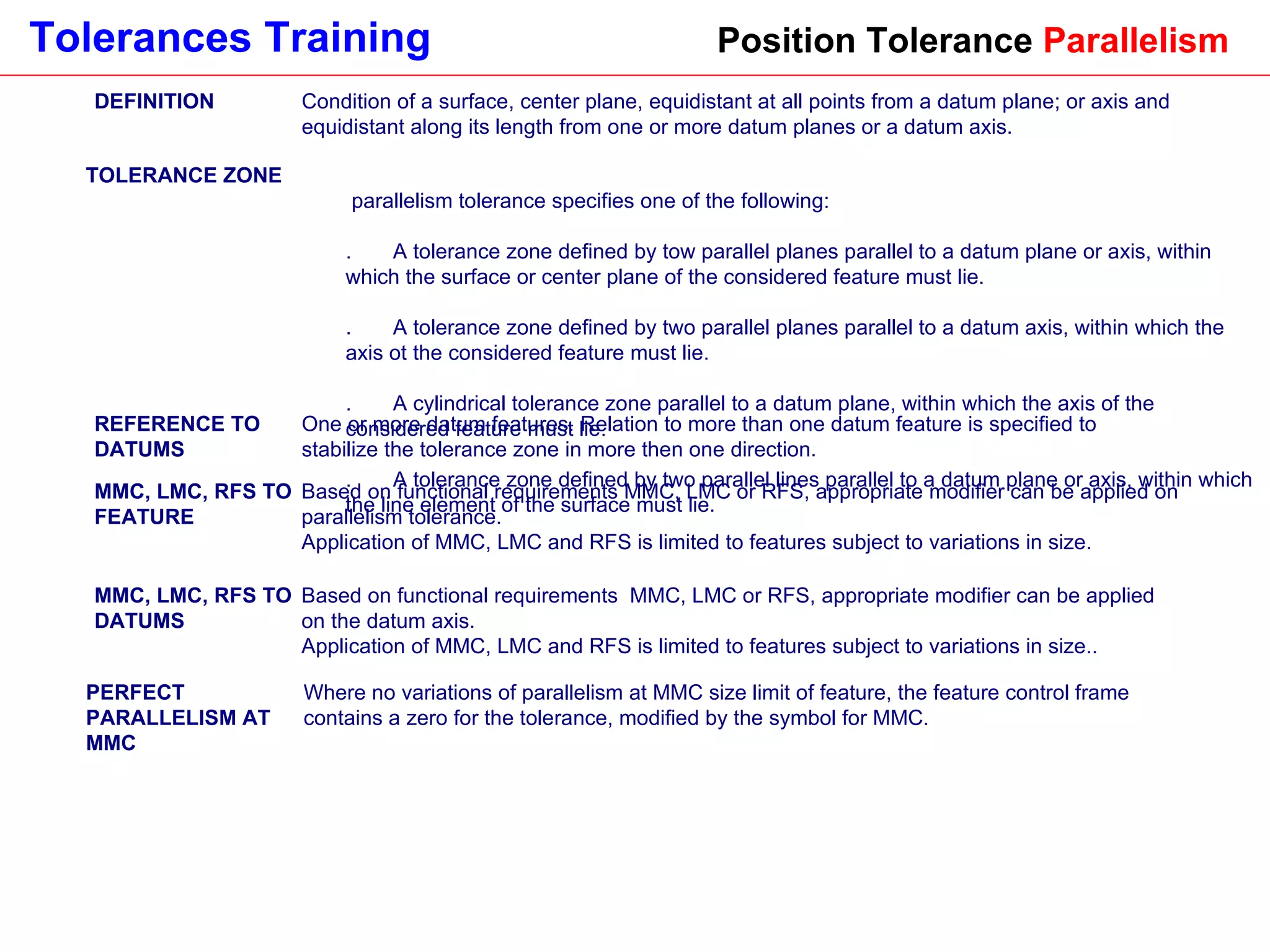 Position Tolerance  Parallelism DEFINITION Condition of a surface, center plane, equidistant at all points from a datum plane; or axis and equidistant along its length from one or more datum planes or a datum axis. TOLERANCE ZONE A parallelism tolerance specifies one of the following:  1.       A tolerance zone defined by tow parallel planes parallel to a datum plane or axis, within which the surface or center plane of the considered feature must lie. 2.       A tolerance zone defined by two parallel planes parallel to a datum axis, within which the axis ot the considered feature must lie. 3.       A cylindrical tolerance zone parallel to a datum plane, within which the axis of the considered feature must lie. 4.       A tolerance zone defined by two parallel lines parallel to a datum plane or axis, within which the line element of the surface must lie. REFERENCE TO DATUMS One or more datum features. Relation to more than one datum feature is specified to stabilize the tolerance zone in more then one direction. MMC, LMC, RFS TO FEATURE Based on functional requirements MMC, LMC or RFS, appropriate modifier can be applied on parallelism tolerance.  Application of MMC, LMC and RFS is limited to features subject to variations in size.  MMC, LMC, RFS TO DATUMS Based on functional requirements  MMC, LMC or RFS, appropriate modifier can be applied on the datum axis.  Application of MMC, LMC and RFS is limited to features subject to variations in size.. PERFECT PARALLELISM AT MMC Where no variations of parallelism at MMC size limit of feature, the feature control frame contains a zero for the tolerance, modified by the symbol for MMC. 