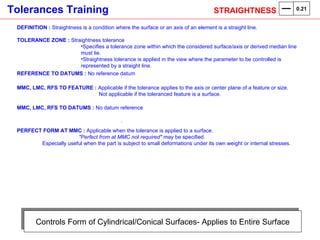 Controls Form of Cylindrical/Conical Surfaces- Applies to Entire Surface DEFINITION :  Straightness is a condition where the surface or an axis of an element is a straight line. TOLERANCE ZONE :  Straightness tolerance Specifies a tolerance zone within which the considered surface/axis or derived median line must lie.  Straightness tolerance is applied in the view where the parameter to be controlled is represented by a straight line. REFERENCE TO DATUMS :  No reference datum . MMC, LMC, RFS TO FEATURE :  Applicable if the tolerance applies to the axis or center plane of a feature or size.    Not applicable if the toleranced feature is a surface. MMC, LMC, RFS TO DATUMS :  No datum reference . PERFECT FORM AT MMC :  Applicable when the tolerance is applied to a surface.    "Perfect from at MMC not required"  may be specified. Especially useful when the part is subject to small deformations under its own weight or internal stresses.  STRAIGHTNESS  0.21 