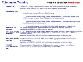 Position Tolerance  Parallelism DEFINITION Condition of a surface, center plane, equidistant at all points from a datum plane; or axis and equidistant along its length from one or more datum planes or a datum axis. TOLERANCE ZONE A parallelism tolerance specifies one of the following:  1.       A tolerance zone defined by tow parallel planes parallel to a datum plane or axis, within which the surface or center plane of the considered feature must lie. 2.       A tolerance zone defined by two parallel planes parallel to a datum axis, within which the axis ot the considered feature must lie. 3.       A cylindrical tolerance zone parallel to a datum plane, within which the axis of the considered feature must lie. 4.       A tolerance zone defined by two parallel lines parallel to a datum plane or axis, within which the line element of the surface must lie. REFERENCE TO DATUMS One or more datum features. Relation to more than one datum feature is specified to stabilize the tolerance zone in more then one direction. MMC, LMC, RFS TO FEATURE Based on functional requirements MMC, LMC or RFS, appropriate modifier can be applied on parallelism tolerance.  Application of MMC, LMC and RFS is limited to features subject to variations in size.  MMC, LMC, RFS TO DATUMS Based on functional requirements  MMC, LMC or RFS, appropriate modifier can be applied on the datum axis.  Application of MMC, LMC and RFS is limited to features subject to variations in size.. PERFECT PARALLELISM AT MMC Where no variations of parallelism at MMC size limit of feature, the feature control frame contains a zero for the tolerance, modified by the symbol for MMC. 