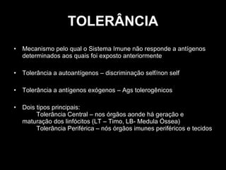 TOLERÂNCIA Mecanismo pelo qual o Sistema Imune não responde a antígenos determinados aos quais foi exposto anteriormente Tolerância a autoantígenos – discriminação self/non self Tolerância a antígenos exógenos – Ags tolerogênicos Dois tipos principais: Tolerância Central – nos órgãos aonde há geração e maturação dos linfócitos (LT – Timo, LB- Medula Óssea) Tolerância Periférica – nós órgãos imunes periféricos e tecidos 