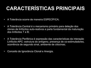 CARACTERÍSTICAS PRINCIPAIS A Tolerância ocorre de maneira ESPECÍFICA; A Tolerância Central é o mecanismo primário para deleção dos clones de linfócitos auto-reativos e parte fundamental da maturação dos linfócitos T e B; A Tolerância Periférica é expressão das características da interação Linfócito-APC: estrutura do antígeno, presença de co-estimuladores, ocorrência de segundo sinal, ambiente de citocinas; Conceito de Ignorância Clonal e Anergia. 