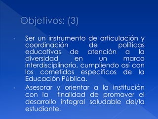•   Ser un instrumento de articulación y
    coordinación          de      políticas
    educativas de atención a la
    diversidad        en     un    marco
    interdisciplinario, cumpliendo así con
    los cometidos específicos de la
    Educación Pública.
•   Asesorar y orientar a la institución
    con la finalidad de promover el
    desarrollo integral saludable del/la
    estudiante.
 