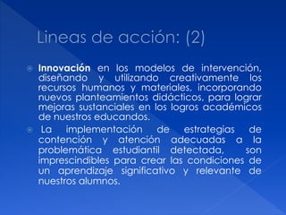    Innovación en los modelos de intervención,
    diseñando y utilizando creativamente los
    recursos humanos y materiales, incorporando
    nuevos planteamientos didácticos, para lograr
    mejoras sustanciales en los logros académicos
    de nuestros educandos.
    La   implementación     de    estrategias  de
    contención y atención adecuadas a la
    problemática estudiantil detectada,        son
    imprescindibles para crear las condiciones de
    un aprendizaje significativo y relevante de
    nuestros alumnos.
 