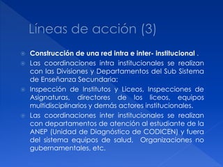  Construcción de una red intra e inter- institucional .
 Las coordinaciones intra institucionales se realizan
  con las Divisiones y Departamentos del Sub Sistema
  de Enseñanza Secundaria:
 Inspección de Institutos y Liceos, Inspecciones de
  Asignaturas, directores de los liceos, equipos
  multidisciplinarios y demás actores institucionales.
 Las coordinaciones inter institucionales se realizan
  con departamentos de atención al estudiante de la
  ANEP (Unidad de Diagnóstico de CODICEN) y fuera
  del sistema equipos de salud, Organizaciones no
  gubernamentales, etc.
 