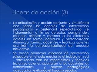    La articulación y acción conjunta y simultánea
    con todos los canales de intervención
    pedagógica y asistencial especializada, se
    instrumentan a fin de detectar, comprender,
    atender, orientar y asesorar a los diferentes
    actores en forma individual y personalizada:
    Alumno/a, familia, docentes y técnicos quienes
    asumirán la co-responsabilidad del proceso
    educativo.
   Se busca promover espacios de prevención
    saludable en el aula mediante el trabajo en red
    , articulando con los especialistas y técnicos
    tratantes quienes aportarán a los docentes las
    herramientas       y   apoyos     pedagógicos
    adecuadas, evitando el fracaso escolar.
 