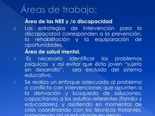 •   Área de las NEE y /o discapacidad
   Las estrategias de intervención para la
    discapacidad corresponden a la prevención,
    la rehabilitación y la equiparación de
    oportunidades.
•   Área de salud mental.
    Es necesario Identificar los problemas
    psíquicos y así evitar que él/la joven “sujeto
    en desarrollo”,    sea excluido del sistema
    educativo.
   Se realiza un enfoque adecuado al problema
    o conflicto con intervenciones que apunten a
    la derivación y búsqueda de soluciones,
    capacitando a los adultos referentes (familia y
    educadores), y asistiendo en momentos de
    crisis coordinando con los técnicos tratantes,
 