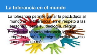 La tolerancia en el mundo
La tolerancia permite ganar la paz.Educa al
mundo en la tolerancia, en el respeto a las
personas, pese su ideología, religión...
Enseñarles respeto,tolerancia,igualdad,
empatía,perdón..a amigos familiares,..eso
nunca esta de más.
