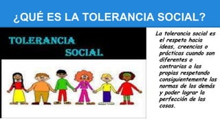 ¿QUÉ ES LA TOLERANCIA SOCIAL?
La tolerancia social es
el respeto hacia
ideas, creencias o
prácticas cuando son
diferentes o
contrarias a las
propias respetando
consiguientemente las
normas de los demás
y poder lograr la
perfección de las
cosas.