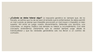◦ ¿Cuándo se debe tolerar algo? La respuesta genérica es: siempre que, de no
hacerlo, se estime que ha de ser peor el remedio que la enfermedad. Se debe permitir
un mal cuando se piense que impedirlo provocará un mal mayor o impedirá un bien
superior. Ahí entra en juego nuestro discernimiento. Defender una doctrina, una
costumbre, un dogma, implica casi siempre no tolerar su incumplimiento. Con este
concepto entendemos claramente que la verdad siempre surge desde la
individualidad y que las verdades generalistas solo nos llevan a un camino de
confusión.
 