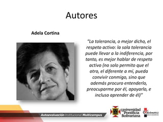 Autores
“La tolerancia, o mejor dicho, el
respeto activo: la sola tolerancia
puede llevar a la indiferencia, por
tanto, es mejor hablar de respeto
activo (no solo permito que el
otro, el diferente a mí, pueda
convivir conmigo, sino que
además procuro entenderlo,
preocuparme por él, apoyarlo, e
incluso aprender de él)”
Adela Cortina
 