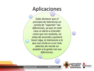 Aplicaciones
Cabe destacar que el
principio de tolerancia no
consta de “soportar” las
diferencias, ya que en este
caso se daría a entender
como que me molesta, no
estoy de acuerdo y quisiera
hacer algo, la tolerancia a lo
que nos invita es a ser más
abiertos de mente en
aceptar a la gente con sus
diferencias.
 