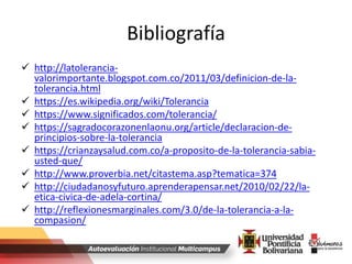 Bibliografía
 http://latolerancia-
valorimportante.blogspot.com.co/2011/03/definicion-de-la-
tolerancia.html
 https://es.wikipedia.org/wiki/Tolerancia
 https://www.significados.com/tolerancia/
 https://sagradocorazonenlaonu.org/article/declaracion-de-
principios-sobre-la-tolerancia
 https://crianzaysalud.com.co/a-proposito-de-la-tolerancia-sabia-
usted-que/
 http://www.proverbia.net/citastema.asp?tematica=374
 http://ciudadanosyfuturo.aprenderapensar.net/2010/02/22/la-
etica-civica-de-adela-cortina/
 http://reflexionesmarginales.com/3.0/de-la-tolerancia-a-la-
compasion/
 