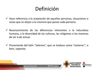 Definición
 Hace referencia a la aceptación de aquellas personas, situaciones o
cosas que se alejan a la creencia que posee cada persona.
 Reconocimiento de las diferencias inherentes a la naturaleza
humana, a la diversidad de las culturas, las religiones o las maneras
de ser o de actuar.
 Proveniente del latín “tolerare”, que se traduce como “sostener”, o
bien, soportar.
 